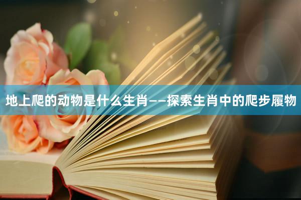 地上爬的动物是什么生肖——探索生肖中的爬步履物